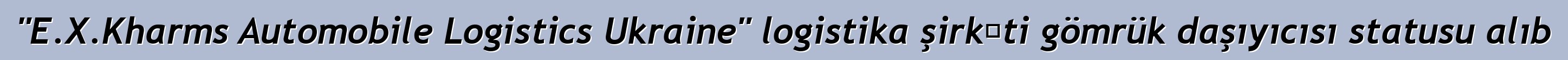 "E.X.Kharms Automobile Logistics Ukraine" logistika şirkəti gömrük daşıyıcısı statusu alıb