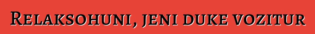Relaksohuni, jeni duke vozitur