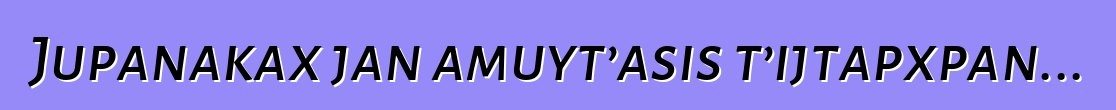 Jupanakax jan amuyt’asis t’ijtapxpan...