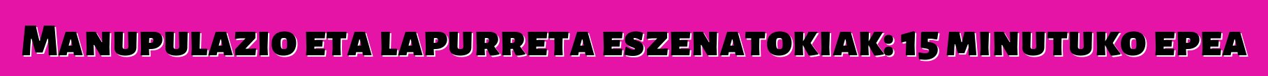 Manupulazio eta lapurreta eszenatokiak: 15 minutuko epea