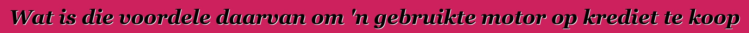 Wat is die voordele daarvan om 'n gebruikte motor op krediet te koop