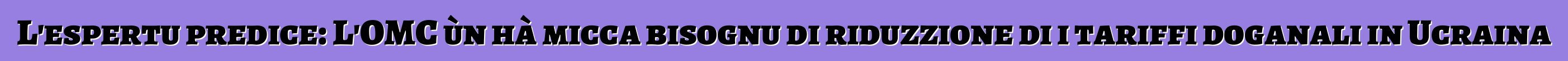 L'espertu predice: L'OMC ùn hà micca bisognu di riduzzione di i tariffi doganali in Ucraina