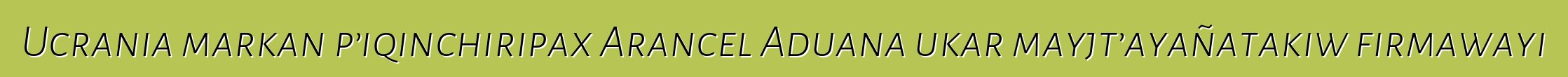 Ucrania markan p’iqinchiripax Arancel Aduana ukar mayjt’ayañatakiw firmawayi