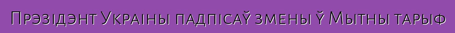 Прэзідэнт Украіны падпісаў змены ў Мытны тарыф