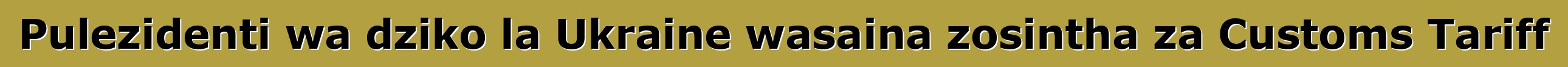 Pulezidenti wa dziko la Ukraine wasaina zosintha za Customs Tariff