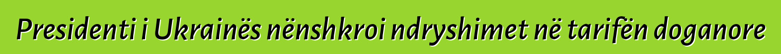 Presidenti i Ukrainës nënshkroi ndryshimet në tarifën doganore