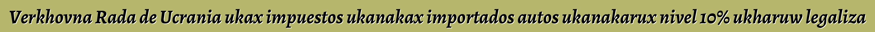 Verkhovna Rada de Ucrania ukax impuestos ukanakax importados autos ukanakarux nivel 10% ukharuw legaliza