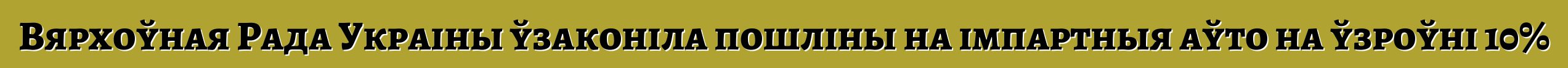 Вярхоўная Рада Украіны ўзаконіла пошліны на імпартныя аўто на ўзроўні 10%