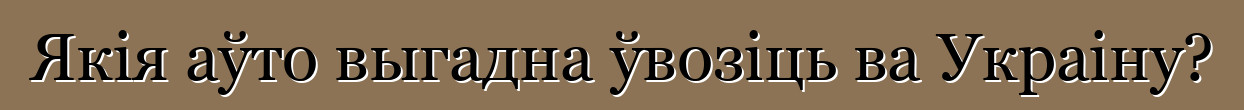 Якія аўто выгадна ўвозіць ва Украіну?