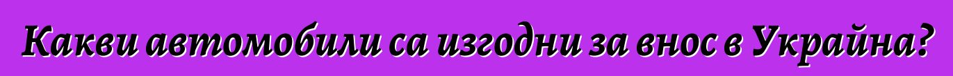 Какви автомобили са изгодни за внос в Украйна?