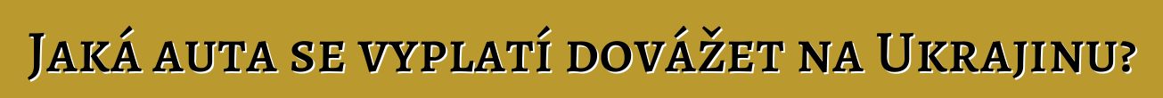 Jaká auta se vyplatí dovážet na Ukrajinu?