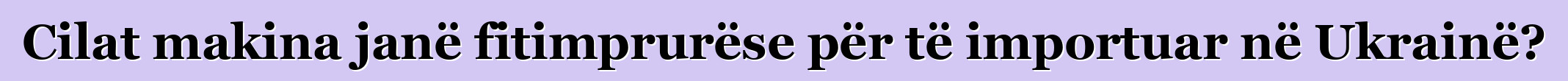 Cilat makina janë fitimprurëse për të importuar në Ukrainë?