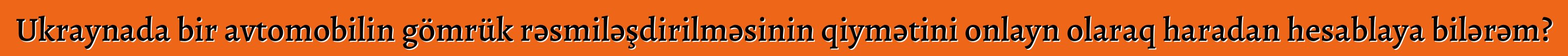 Ukraynada bir avtomobilin gömrük rəsmiləşdirilməsinin qiymətini onlayn olaraq haradan hesablaya bilərəm?