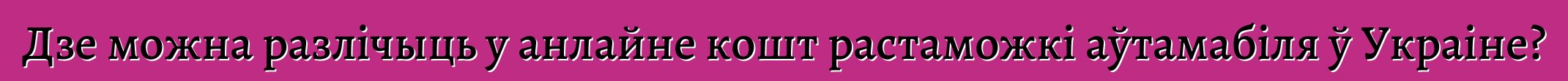 Дзе можна разлічыць у анлайне кошт растаможкі аўтамабіля ў Украіне?