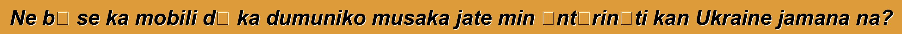 Ne bɛ se ka mobili dɔ ka dumuniko musaka jate min ɛntɛrinɛti kan Ukraine jamana na?