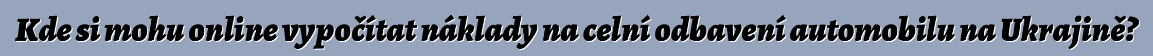 Kde si mohu online vypočítat náklady na celní odbavení automobilu na Ukrajině?