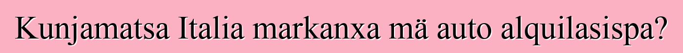 Kunjamatsa Italia markanxa mä auto alquilasispa?