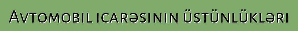 Avtomobil icarəsinin üstünlükləri