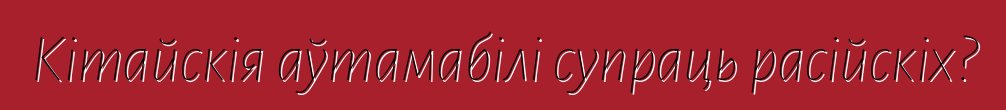 Кітайскія аўтамабілі супраць расійскіх?