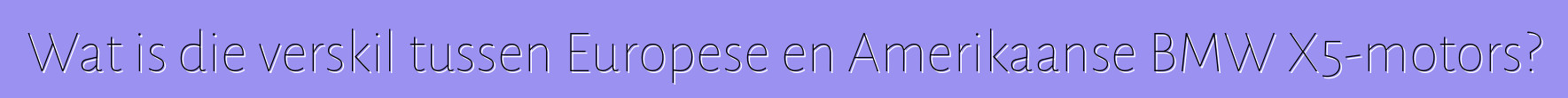 Wat is die verskil tussen Europese en Amerikaanse BMW X5-motors?
