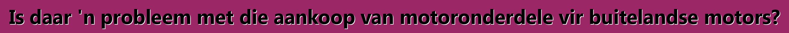 Is daar 'n probleem met die aankoop van motoronderdele vir buitelandse motors?