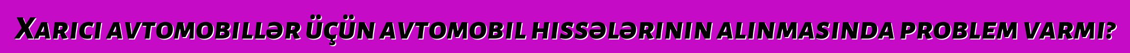 Xarici avtomobillər üçün avtomobil hissələrinin alınmasında problem varmı?