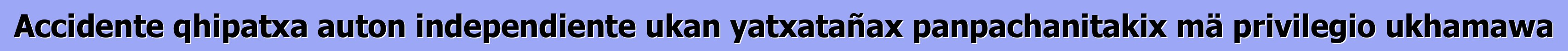 Accidente qhipatxa auton independiente ukan yatxatañax panpachanitakix mä privilegio ukhamawa