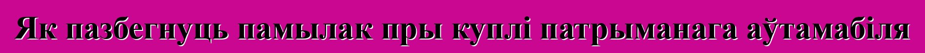 Як пазбегнуць памылак пры куплі патрыманага аўтамабіля