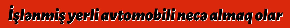 İşlənmiş yerli avtomobili necə almaq olar