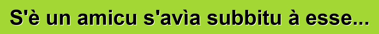 S'è un amicu s'avìa subbitu à esse...