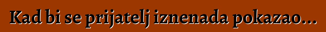Kad bi se prijatelj iznenada pokazao...