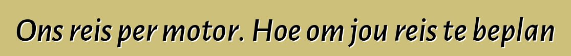 Ons reis per motor. Hoe om jou reis te beplan