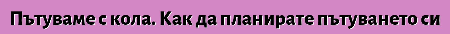 Пътуваме с кола. Как да планирате пътуването си