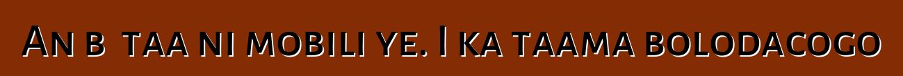An bɛ taa ni mobili ye. I ka taama bolodacogo