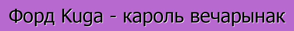 Форд Kuga - кароль вечарынак
