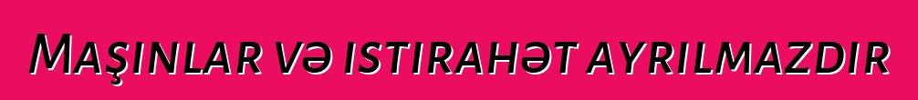 Maşınlar və istirahət ayrılmazdır