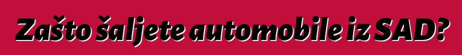 Zašto šaljete automobile iz SAD?