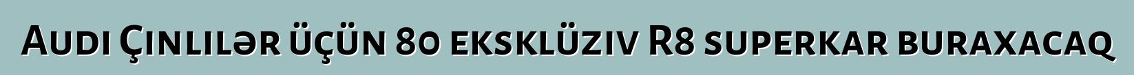 Audi Çinlilər üçün 80 eksklüziv R8 superkar buraxacaq