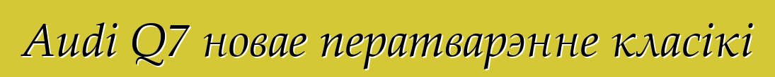 Audi Q7 новае ператварэнне класікі