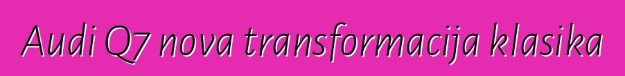 Audi Q7 nova transformacija klasika
