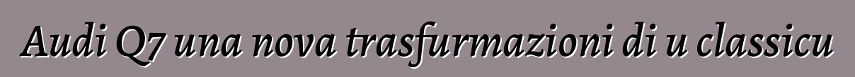 Audi Q7 una nova trasfurmazioni di u classicu