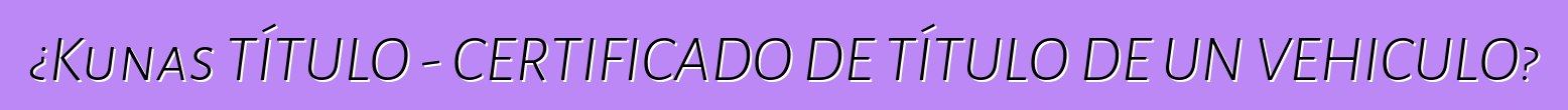 ¿Kunas TÍTULO - CERTIFICADO DE TÍTULO DE UN VEHICULO?