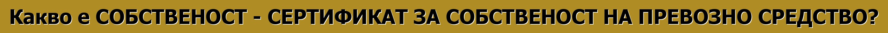Какво е СОБСТВЕНОСТ - СЕРТИФИКАТ ЗА СОБСТВЕНОСТ НА ПРЕВОЗНО СРЕДСТВО?