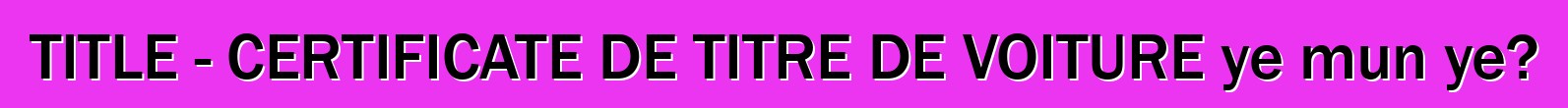 TITLE - CERTIFICATE DE TITRE DE VOITURE ye mun ye?