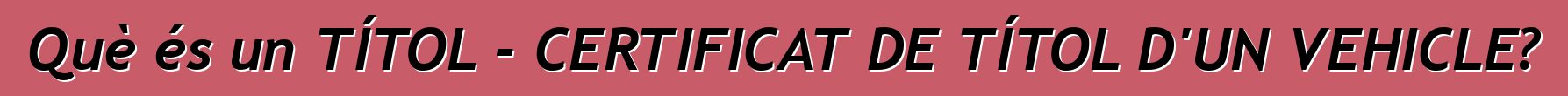Què és un TÍTOL - CERTIFICAT DE TÍTOL D'UN VEHICLE?