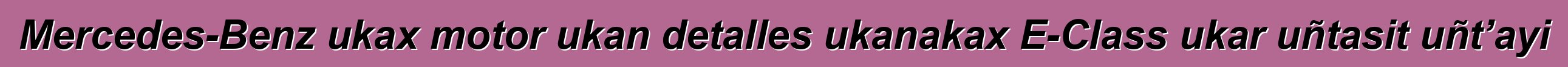 Mercedes-Benz ukax motor ukan detalles ukanakax E-Class ukar uñtasit uñt’ayi