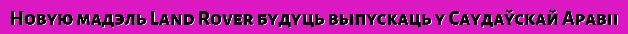 Новую мадэль Land Rover будуць выпускаць у Саудаўскай Аравіі
