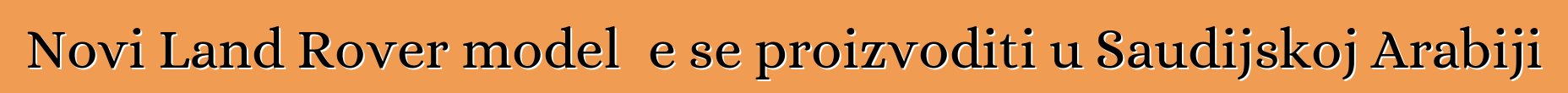 Novi Land Rover model će se proizvoditi u Saudijskoj Arabiji