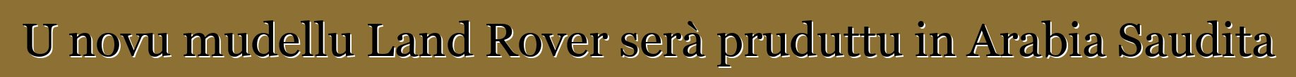 U novu mudellu Land Rover serà pruduttu in Arabia Saudita