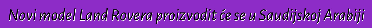 Novi model Land Rovera proizvodit će se u Saudijskoj Arabiji